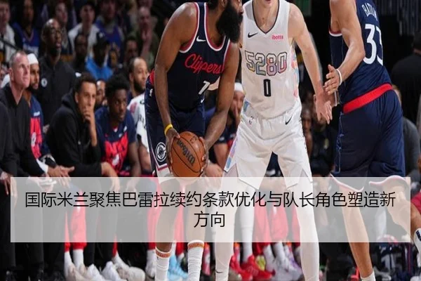 国际米兰聚焦巴雷拉续约条款优化与队长角色塑造新方向